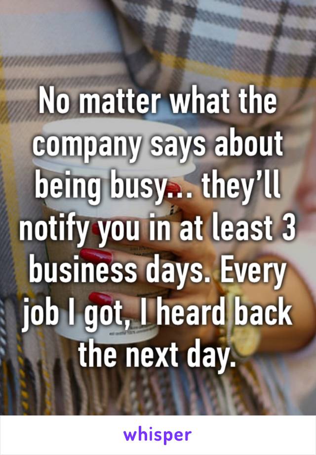 No matter what the company says about being busy… they’ll notify you in at least 3 business days. Every job I got, I heard back the next day.