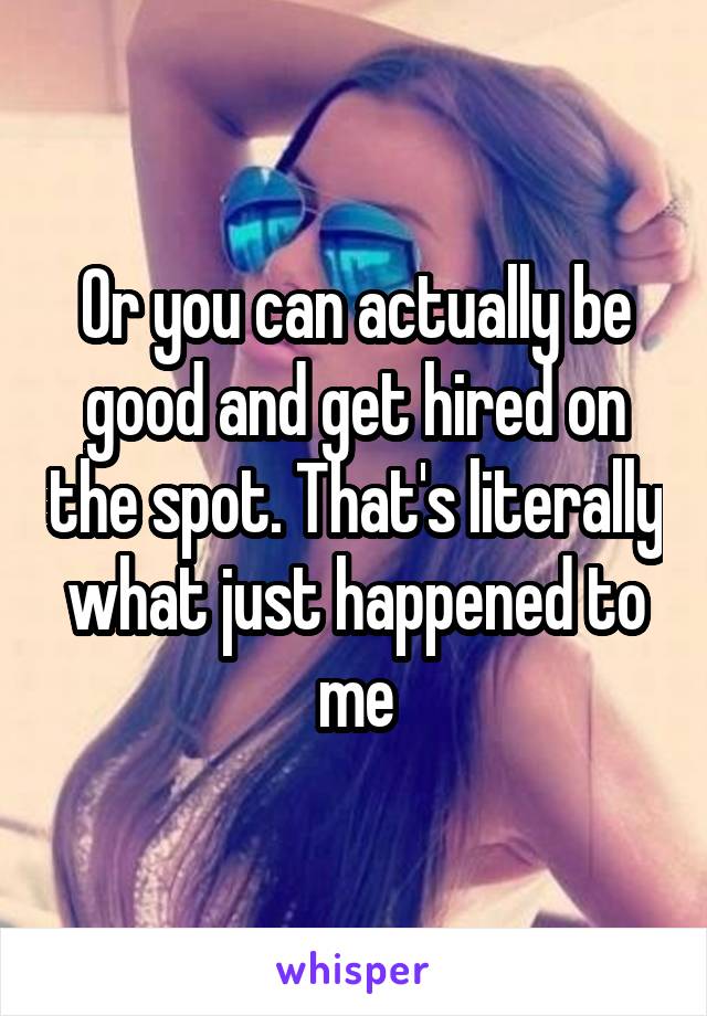 Or you can actually be good and get hired on the spot. That's literally what just happened to me