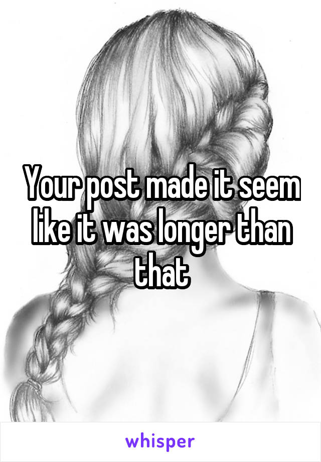 Your post made it seem like it was longer than that