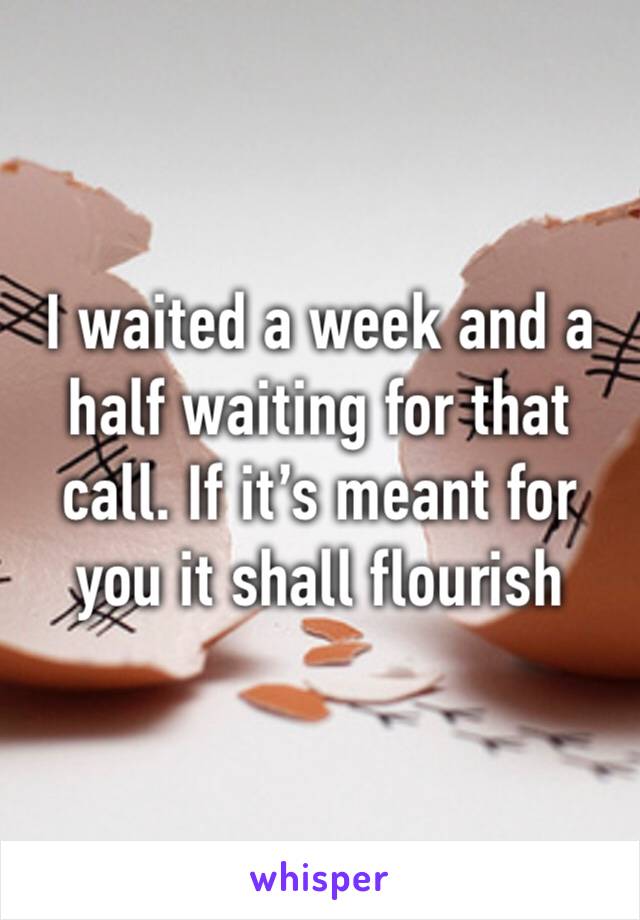 I waited a week and a half waiting for that call. If it’s meant for you it shall flourish