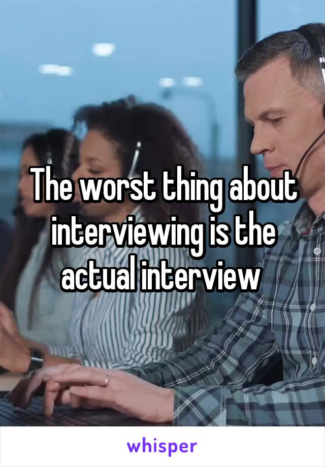 The worst thing about interviewing is the actual interview 