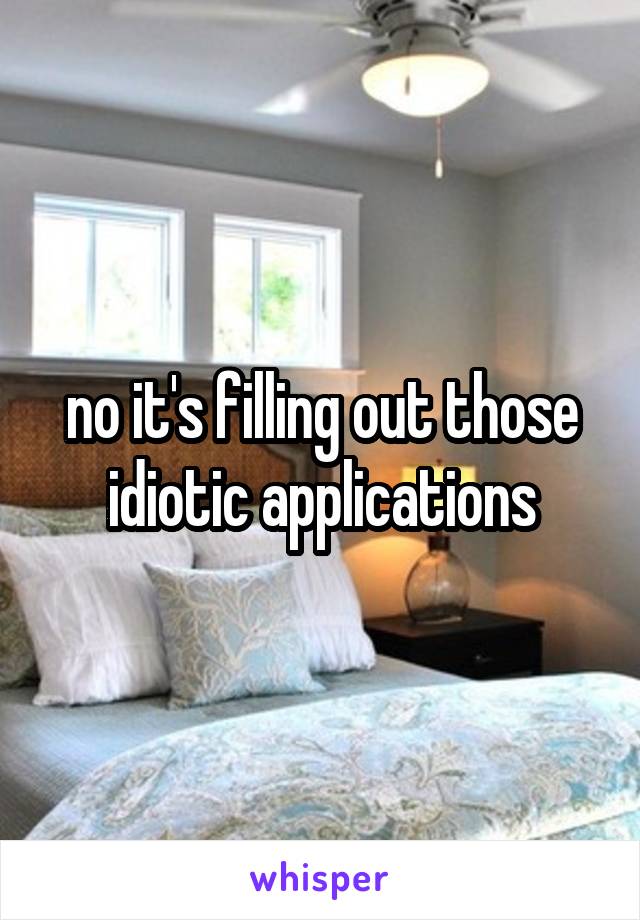 no it's filling out those idiotic applications