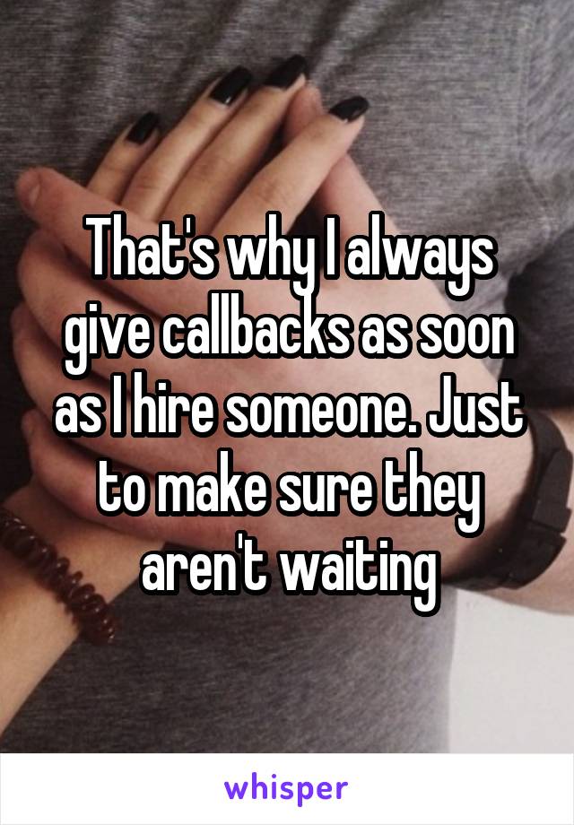 That's why I always give callbacks as soon as I hire someone. Just to make sure they aren't waiting