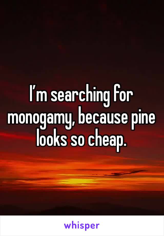 I’m searching for monogamy, because pine looks so cheap. 