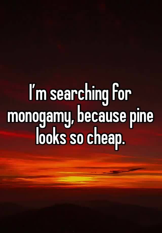 I’m searching for monogamy, because pine looks so cheap. 