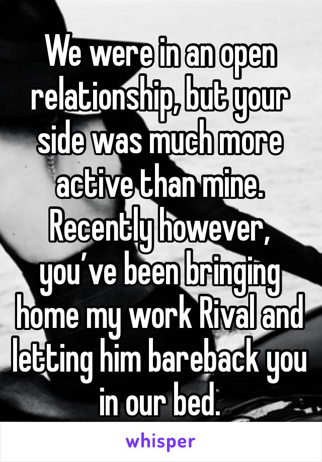 We were in an open relationship, but your side was much more active than mine. Recently however, you’ve been bringing home my work Rival and letting him bareback you in our bed.