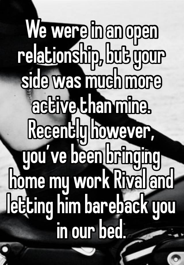 We were in an open relationship, but your side was much more active than mine. Recently however, you’ve been bringing home my work Rival and letting him bareback you in our bed.