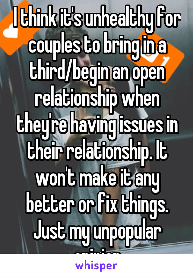 I think it's unhealthy for couples to bring in a third/begin an open relationship when they're having issues in their relationship. It won't make it any better or fix things. Just my unpopular opinion