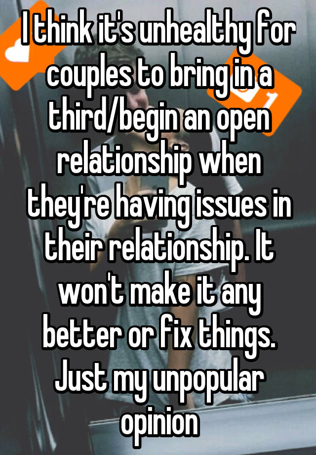 I think it's unhealthy for couples to bring in a third/begin an open relationship when they're having issues in their relationship. It won't make it any better or fix things. Just my unpopular opinion