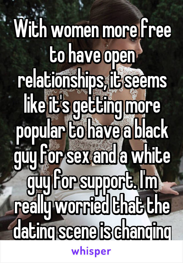 With women more free to have open relationships, it seems like it's getting more popular to have a black guy for sex and a white guy for support. I'm really worried that the dating scene is changing