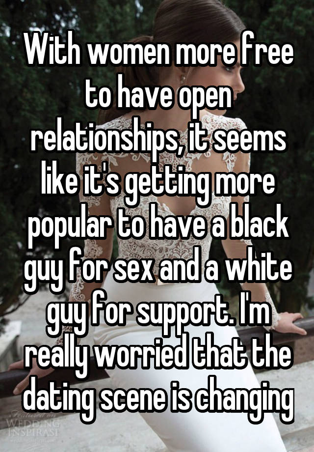 With women more free to have open relationships, it seems like it's getting more popular to have a black guy for sex and a white guy for support. I'm really worried that the dating scene is changing