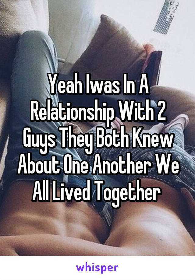 Yeah Iwas In A Relationship With 2 Guys They Both Knew About One Another We All Lived Together 