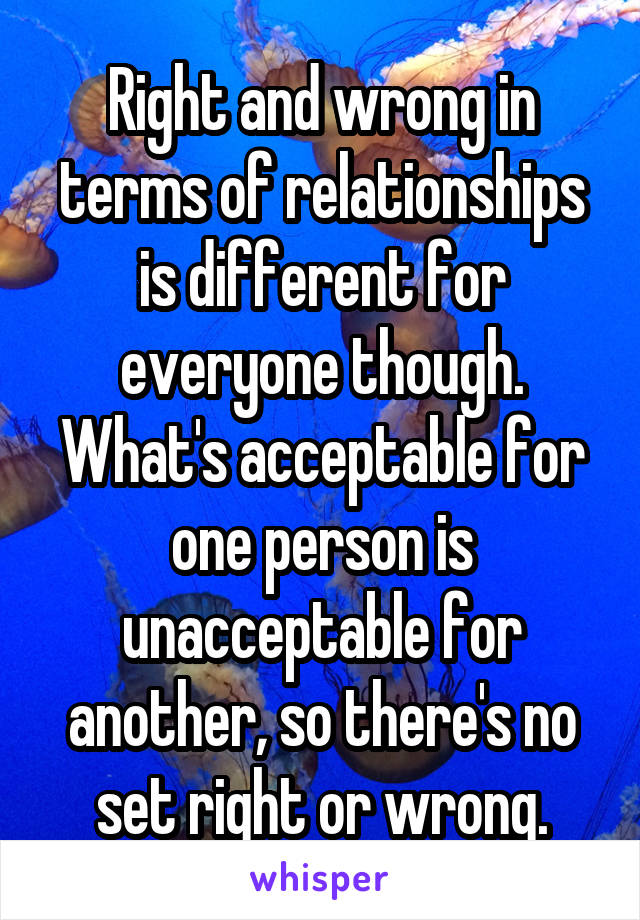 Right and wrong in terms of relationships is different for everyone though. What's acceptable for one person is unacceptable for another, so there's no set right or wrong.