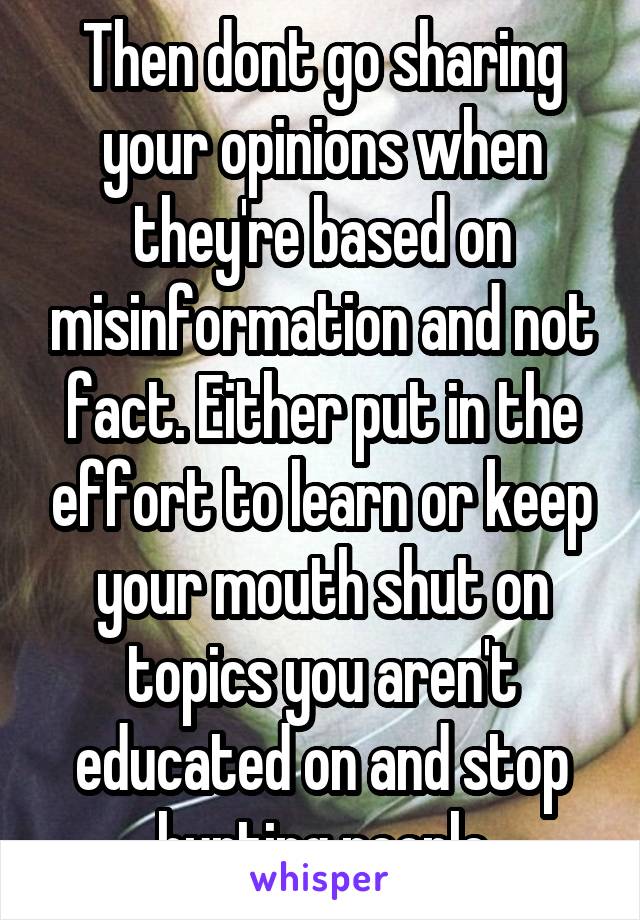 Then dont go sharing your opinions when they're based on misinformation and not fact. Either put in the effort to learn or keep your mouth shut on topics you aren't educated on and stop hurting people