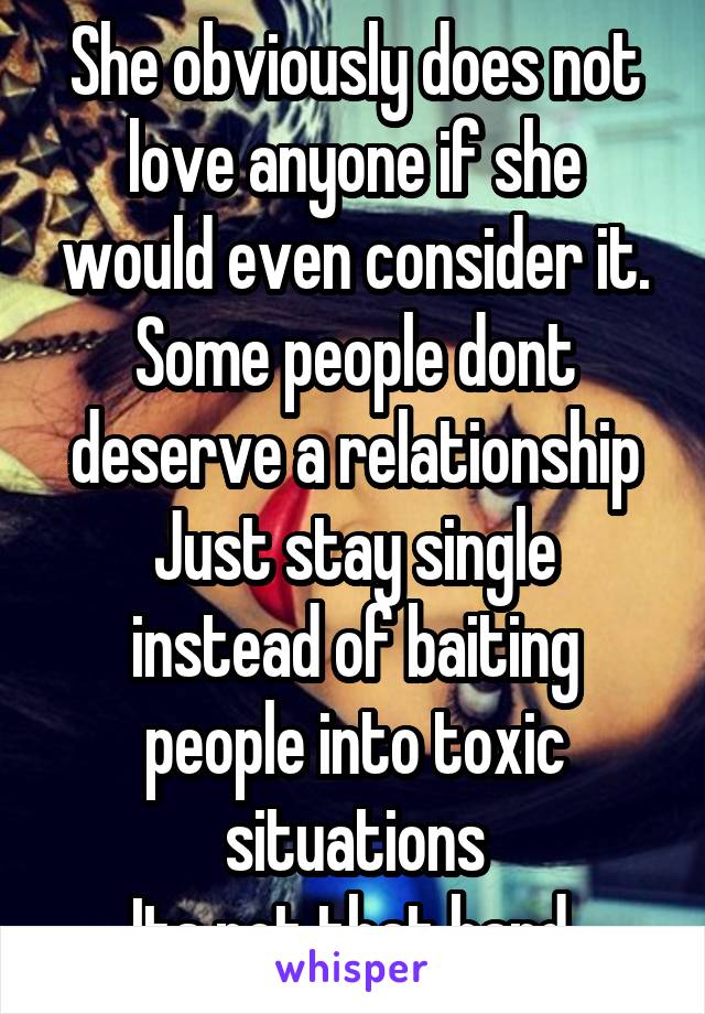 She obviously does not love anyone if she would even consider it.
Some people dont deserve a relationship
Just stay single instead of baiting people into toxic situations
Its not that hard.