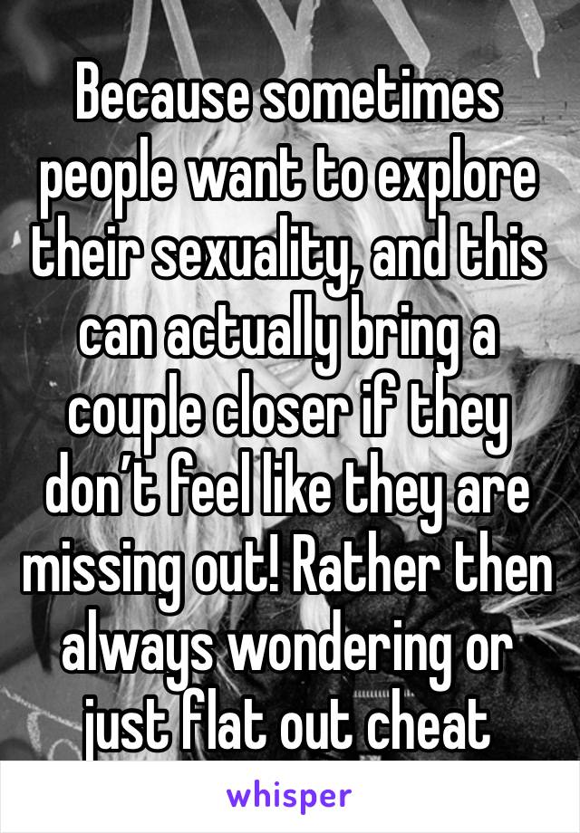 Because sometimes people want to explore their sexuality, and this can actually bring a couple closer if they don’t feel like they are missing out! Rather then always wondering or just flat out cheat