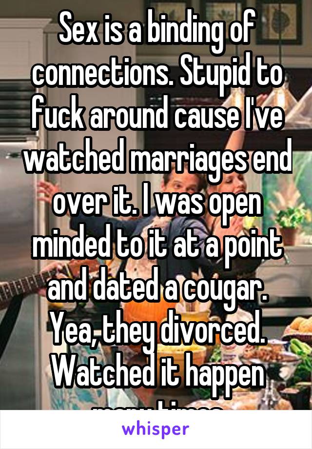 Sex is a binding of connections. Stupid to fuck around cause I've watched marriages end over it. I was open minded to it at a point and dated a cougar. Yea, they divorced. Watched it happen many times