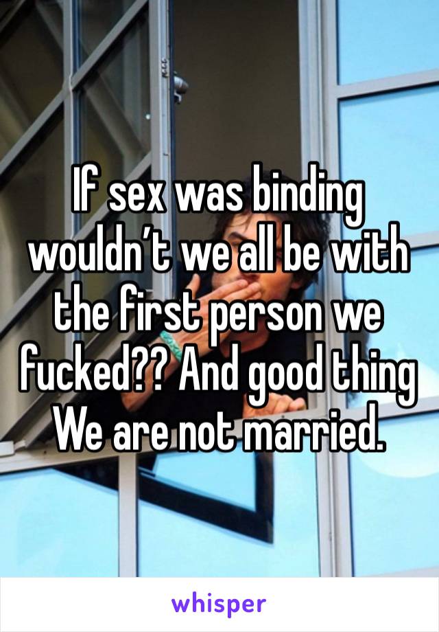 If sex was binding wouldn’t we all be with the first person we fucked?? And good thing We are not married. 