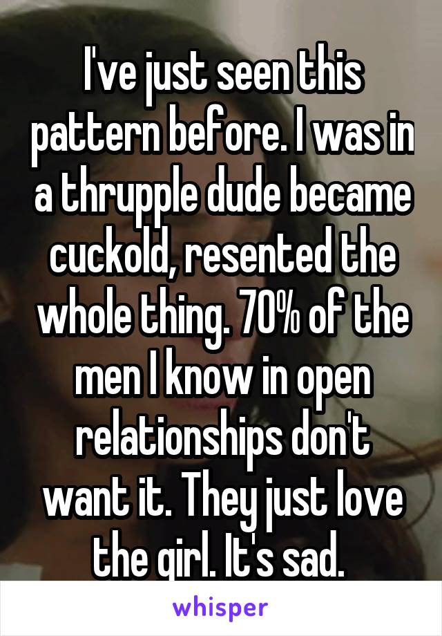 I've just seen this pattern before. I was in a thrupple dude became cuckold, resented the whole thing. 70% of the men I know in open relationships don't want it. They just love the girl. It's sad. 