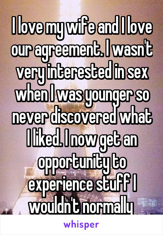 I love my wife and I love our agreement. I wasn't very interested in sex when I was younger so never discovered what I liked. I now get an opportunity to experience stuff I wouldn't normally 