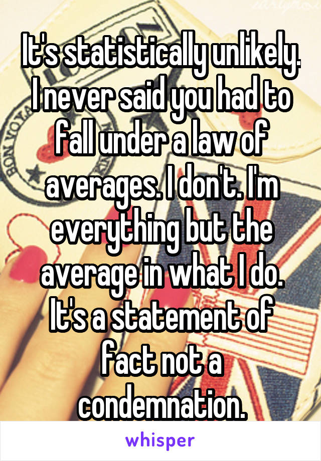 It's statistically unlikely. I never said you had to fall under a law of averages. I don't. I'm everything but the average in what I do. It's a statement of fact not a condemnation.