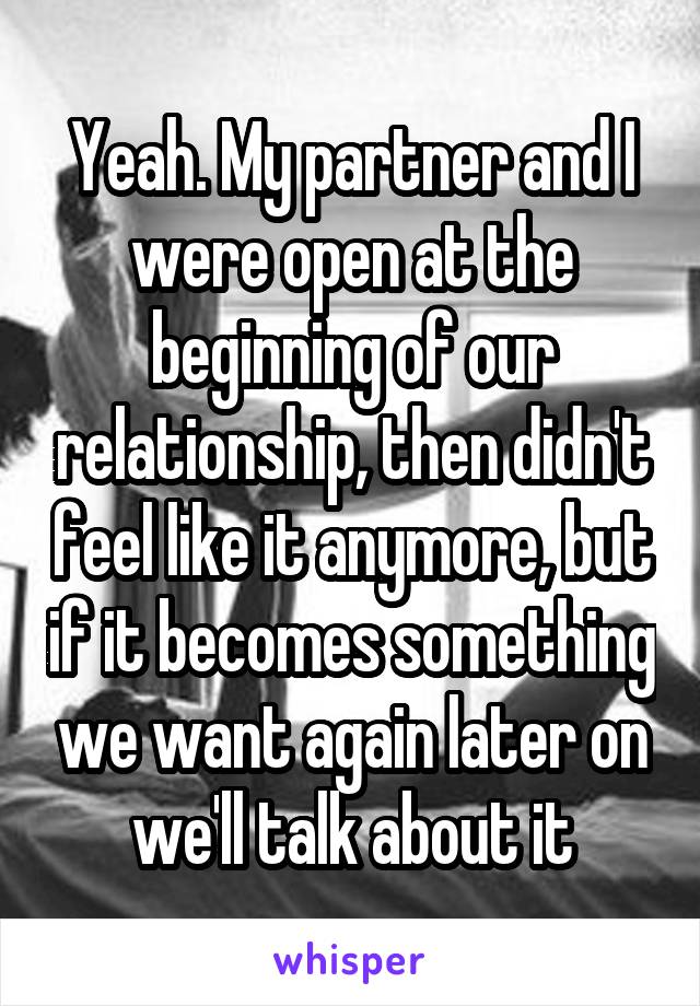 Yeah. My partner and I were open at the beginning of our relationship, then didn't feel like it anymore, but if it becomes something we want again later on we'll talk about it