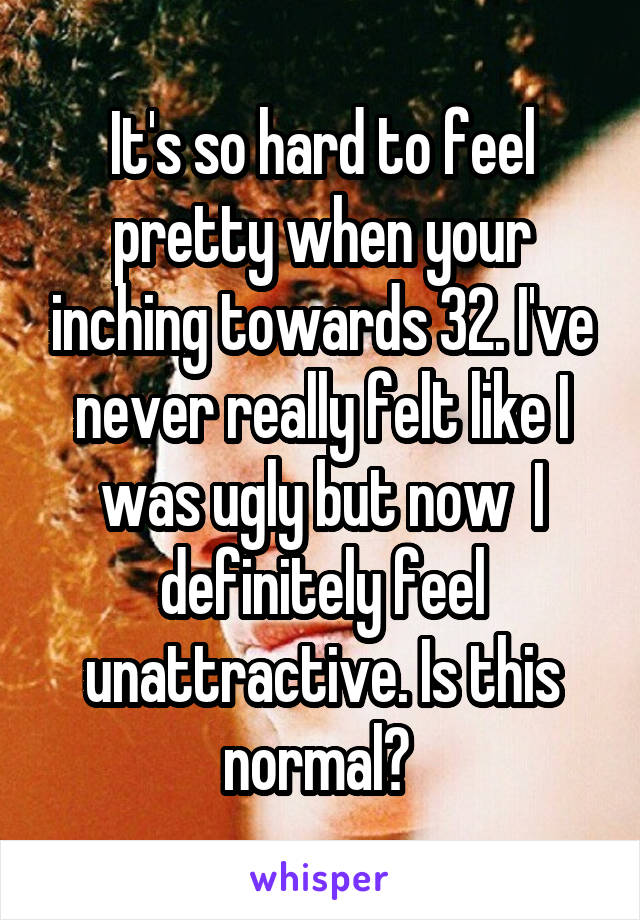 It's so hard to feel pretty when your inching towards 32. I've never really felt like I was ugly but now  I definitely feel unattractive. Is this normal? 