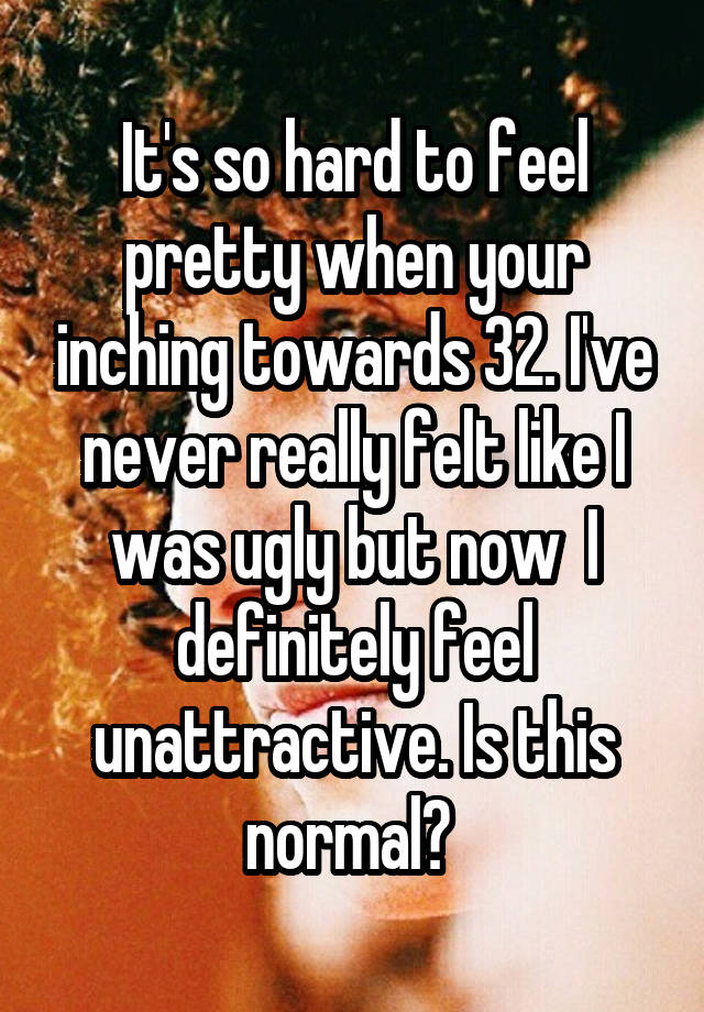 It's so hard to feel pretty when your inching towards 32. I've never really felt like I was ugly but now  I definitely feel unattractive. Is this normal? 