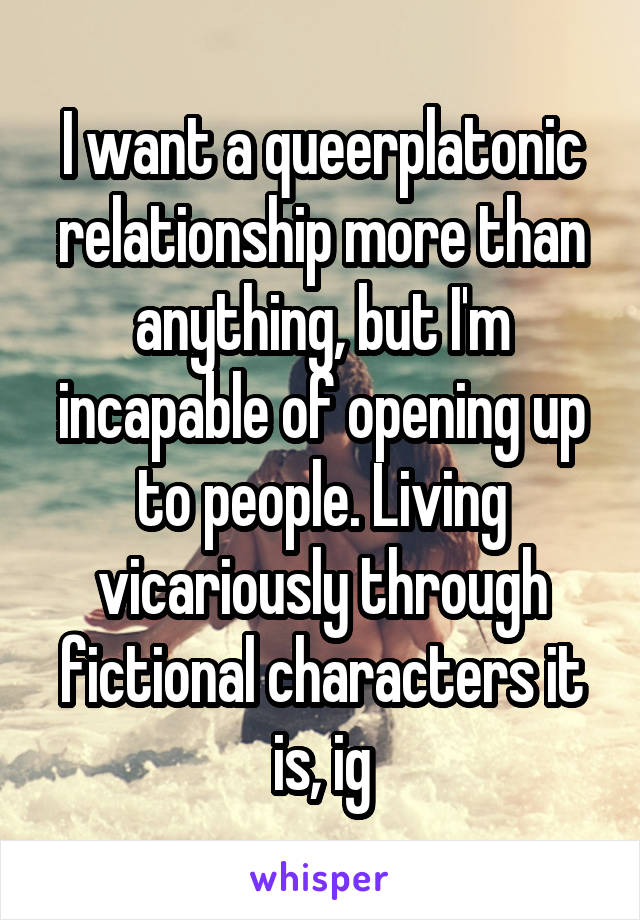 I want a queerplatonic relationship more than anything, but I'm incapable of opening up to people. Living vicariously through fictional characters it is, ig