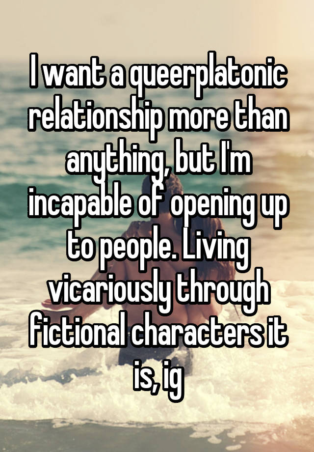 I want a queerplatonic relationship more than anything, but I'm incapable of opening up to people. Living vicariously through fictional characters it is, ig