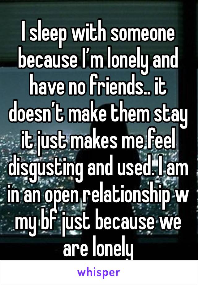 I sleep with someone because I’m lonely and have no friends.. it doesn’t make them stay it just makes me feel disgusting and used. I am in an open relationship w my bf just because we are lonely