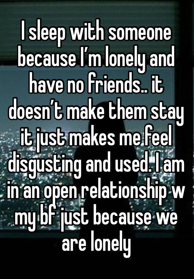 I sleep with someone because I’m lonely and have no friends.. it doesn’t make them stay it just makes me feel disgusting and used. I am in an open relationship w my bf just because we are lonely