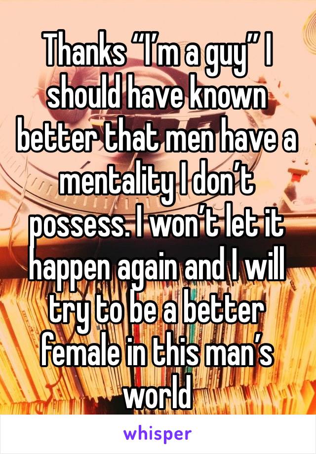 Thanks “I’m a guy” I should have known better that men have a mentality I don’t possess. I won’t let it happen again and I will try to be a better female in this man’s world 