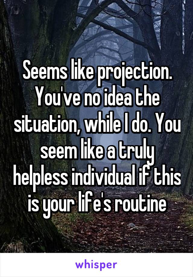 Seems like projection. You've no idea the situation, while I do. You seem like a truly helpless individual if this is your life's routine