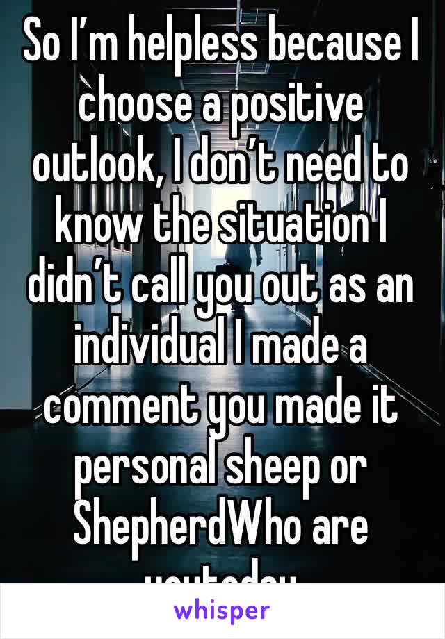 So I’m helpless because I choose a positive outlook, I don’t need to know the situation I didn’t call you out as an individual I made a comment you made it personal sheep or  ShepherdWho are youtoday￼