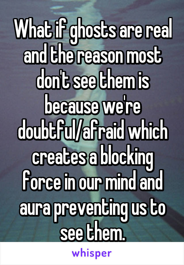 What if ghosts are real and the reason most don't see them is because we're doubtful/afraid which creates a blocking force in our mind and aura preventing us to see them.