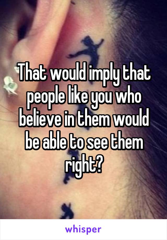 That would imply that people like you who believe in them would be able to see them right?