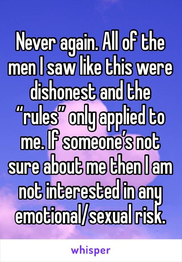 Never again. All of the men I saw like this were dishonest and the “rules” only applied to me. If someone’s not sure about me then I am not interested in any emotional/sexual risk. 