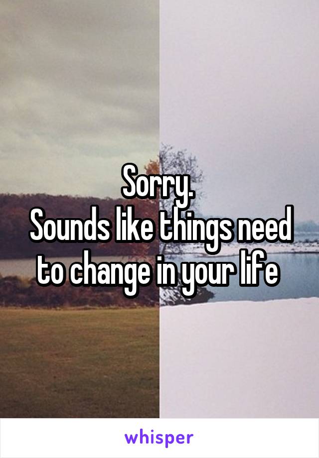 Sorry. 
Sounds like things need to change in your life 