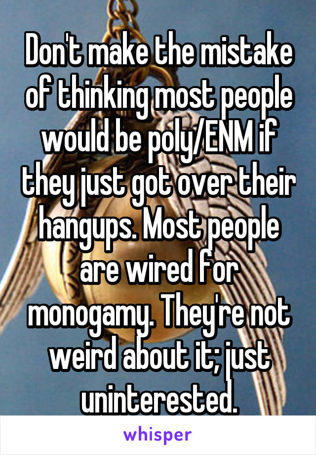 Don't make the mistake of thinking most people would be poly/ENM if they just got over their hangups. Most people are wired for monogamy. They're not weird about it; just uninterested.