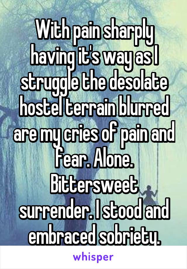 With pain sharply having it's way as I struggle the desolate hostel terrain blurred are my cries of pain and fear. Alone. Bittersweet surrender. I stood and embraced sobriety.