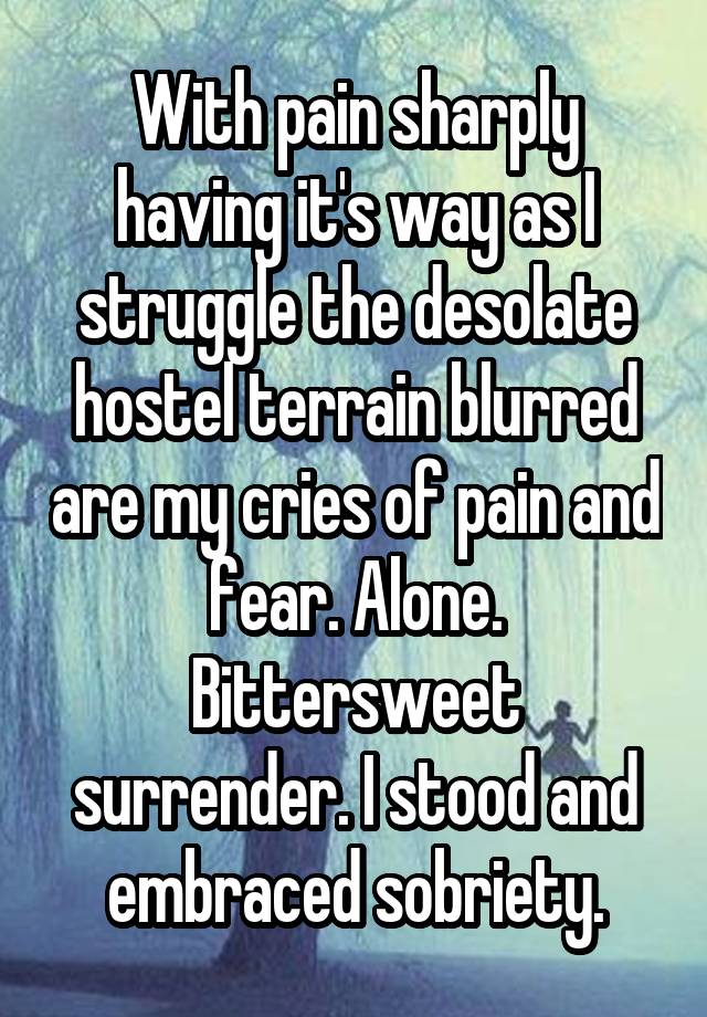 With pain sharply having it's way as I struggle the desolate hostel terrain blurred are my cries of pain and fear. Alone. Bittersweet surrender. I stood and embraced sobriety.