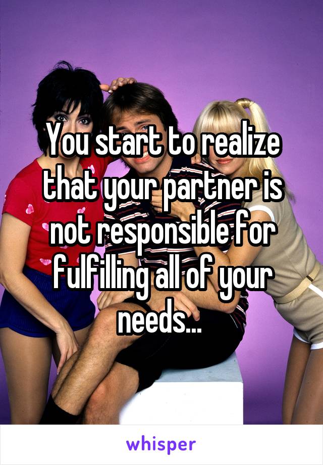 You start to realize that your partner is not responsible for fulfilling all of your needs... 