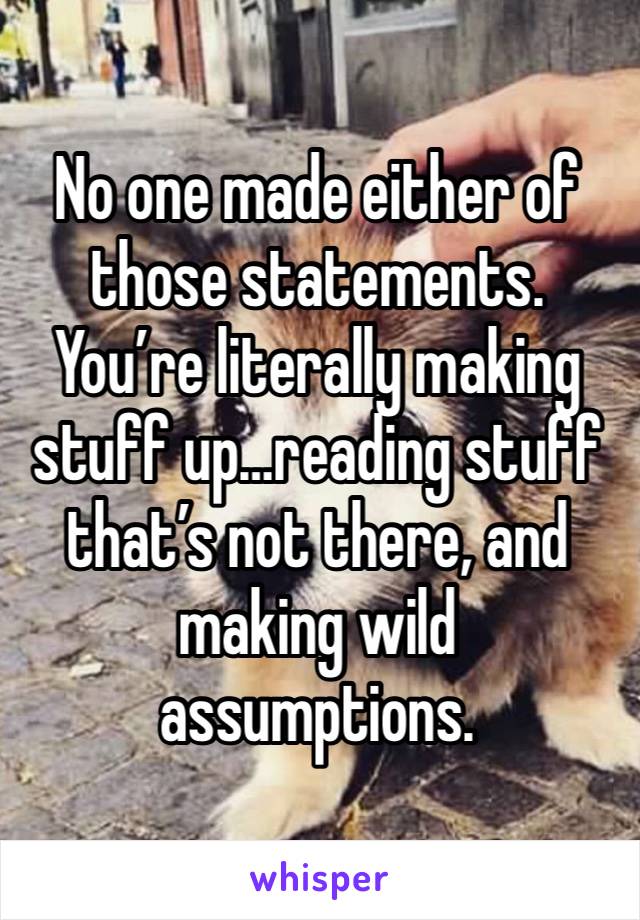 No one made either of those statements. You’re literally making stuff up…reading stuff that’s not there, and making wild assumptions. 