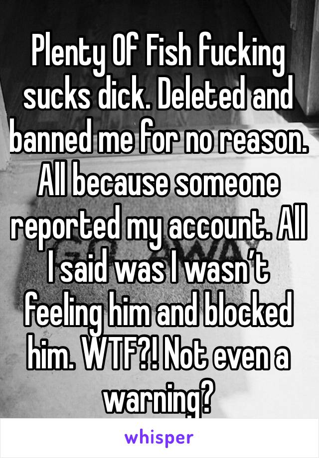 Plenty Of Fish fucking sucks dick. Deleted and banned me for no reason. All because someone reported my account. All I said was I wasn’t feeling him and blocked him. WTF?! Not even a warning? 