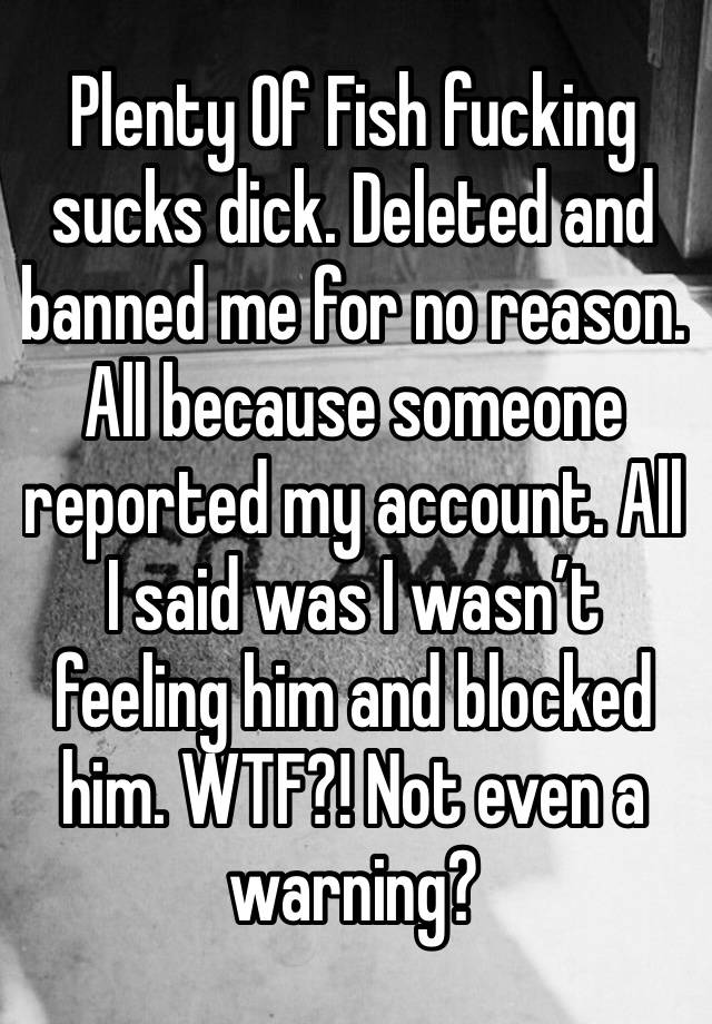 Plenty Of Fish fucking sucks dick. Deleted and banned me for no reason. All because someone reported my account. All I said was I wasn’t feeling him and blocked him. WTF?! Not even a warning? 