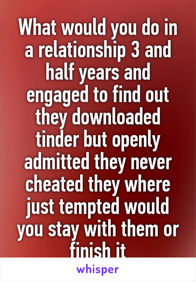 What would you do in a relationship 3 and half years and engaged to find out they downloaded tinder but openly admitted they never cheated they where just tempted would you stay with them or finish it