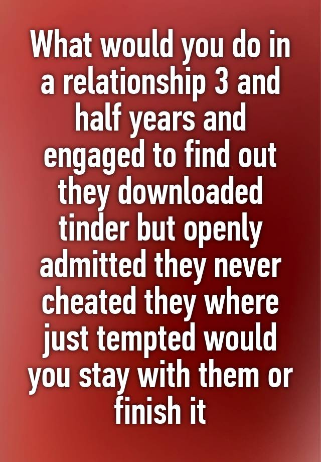 What would you do in a relationship 3 and half years and engaged to find out they downloaded tinder but openly admitted they never cheated they where just tempted would you stay with them or finish it