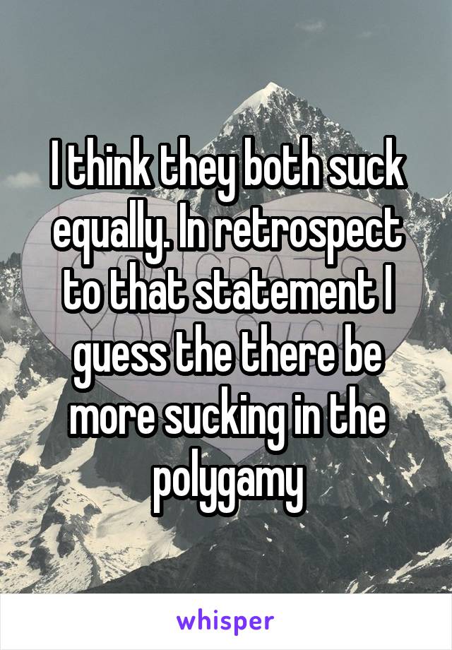 I think they both suck equally. In retrospect to that statement I guess the there be more sucking in the polygamy