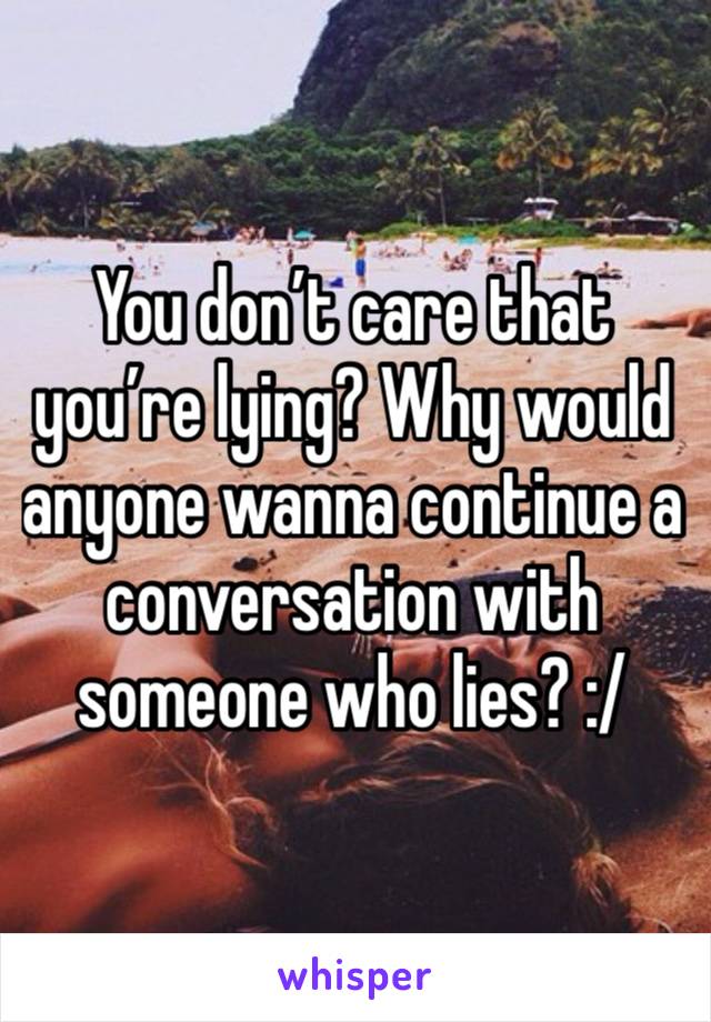 You don’t care that you’re lying? Why would anyone wanna continue a conversation with someone who lies? :/ 